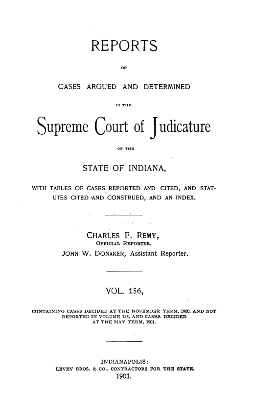 handle is hein.statereports/rcadscjind0156 and id is 1 raw text is: REPORTS
OC
CASES ARGUED AND DETERMINED
IN THE

Supreme Court of Judicature
OF T19E
STATE OF INDIANA,
WITH TABLES OF CASES REPORTED AND CITED, AND STAT-
UTES CITED AND CONSTRUED, AND AN INDEX.
CHARLES F. REMY,
OFFICIAL REPORTER.
JOHN W. DONAKER, Assistant Reporter.
VOL. 156,
CONTAINING CASES DECIDED AT THE NOVEMBER TERM, 1900, AND NOT
REPORTED IN VOLUME 155, AND CASES DECIDED
AT THE MAY TERM, 1901.
INDIANAPOLIS:
LEVRV BROS. & CO., CONTRACTORS POR T1H3 STATI.
1901.


