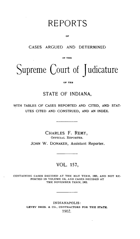 handle is hein.statereports/rcadscjind0157 and id is 1 raw text is: REPORTS
OF
CASES ARGUED AND DETERMINED
IN TFIR

Suprerme Court of Judicature
OF TUB
STATE OF INDIANA,
WITH TABLES OF CASES REPORTED AND CITED, AND STAT-
UTES CITED AND CONSTRUED, AND AN INDEX.
CHARLES F. REMY,
OFFICIAL REPORTER.
JOHN W. DONAKER, Assistant Reporter.
VOL. 157,
CONTAINING CASES DECIDED AT THE MAY TERM, 1901, AND NOT RE-
PORTED IN VOLUME 156, AND CASES DECIDED AT
THE NOVEMBER TERM, 1901.
INDIANAPOLIS:
LEVEY BROS. & CO., CONTRACTORS FOR THE STATE.
1902.


