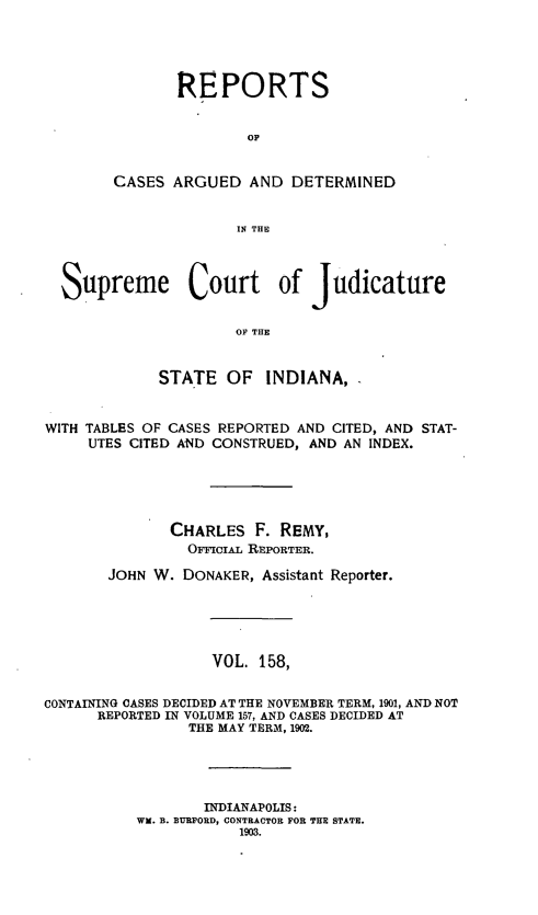handle is hein.statereports/rcadscjind0158 and id is 1 raw text is: REPORTS
OP
CASES ARGUED AND DETERMINED
IN THE

Supreme Court of judicature
OF THE
STATE OF INDIANA,
WITH TABLES OF CASES REPORTED AND CITED, AND STAT-
UTES CITED AND CONSTRUED, AND AN INDEX.
CHARLES F. REMY,
OFFcIAL REPORTER.
JOHN W. DONAKER, Assistant Reporter.
VOL. 158,
CONTAINING CASES DECIDED AT THE NOVEMBER TERM, 1901, AND NOT
REPORTED IN VOLUME 157, AND CASES DECIDED AT
THE MAY TERM, 1902.
INDIANAPOLIS:
WK. B. BURFORD, CONTRACTOR FOR THE STATE.
1903.


