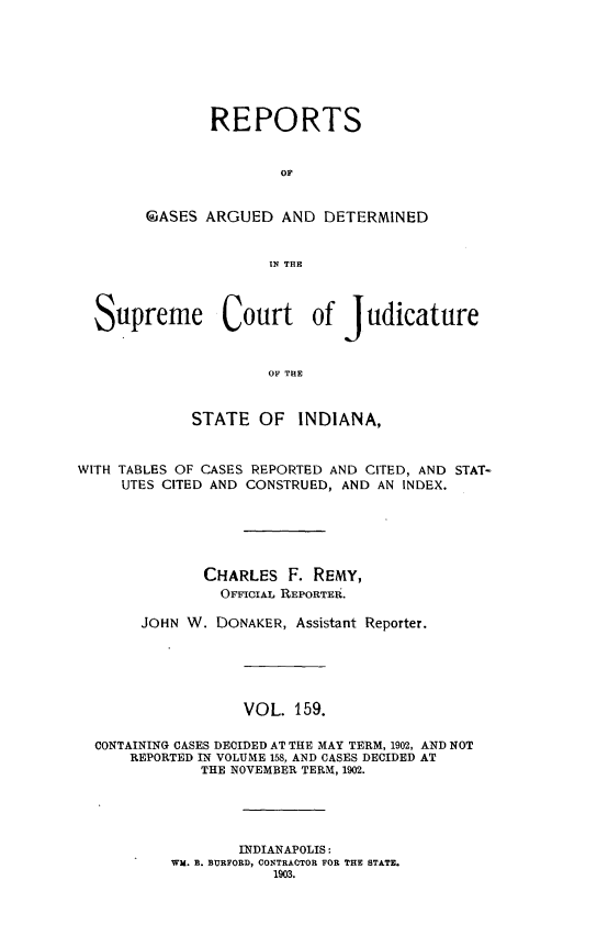 handle is hein.statereports/rcadscjind0159 and id is 1 raw text is: REPORTS
OF
GASES ARGUED AND DETERMINED
IN THE

Supreme Court of judicature
OF THE
STATE OF INDIANA,
WITH TABLES OF CASES REPORTED AND CITED, AND STAT-
UTES CITED AND CONSTRUED, AND AN INDEX.
CHARLES F. REMY,
OFFICIAL REPORTER.
JOHN W. DONAKER, Assistant Reporter.
VOL. 159.
CONTAINING CASES DECIDED AT THE MAY TERM, 1902, AND NOT
REPORTED IN VOLUME 158, AND CASES DECIDED AT
THE NOVEMBER TERM, 1902.
INDIANAPOLIS:
WM. B. BURFORD, CONTRACTOR FOR THE STATE.
1903.


