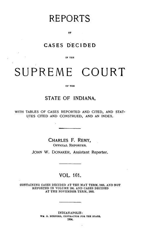 handle is hein.statereports/rcadscjindto0161 and id is 1 raw text is: REPORTS
OC
CASES DECIDED
IN THE

SUPREME

COURT

OF THE

STATE OF INDIANA,
WITH TABLES OF CASES REPORTED AND CITED, AND STAT-
UTES CITED AND CONSTRUED, AND AN INDEX.
CHARLES F. REMY,
OFmcOIAL REPORTER.
JOHN W. DONAKER, Assistant Reporter.
VOL. 161.
CONTAINING CASES DECIDED AT THE MAY TERM, 1903, AND NOT
REPORTED IN VOLUME 160, AND CASES DECIDED
AT THE NOVEMBER TERM, 1903.
INDIANAPOLIS:
WM. B. BURFORD, CONTRACTOR FOR THE STATE.
1904.


