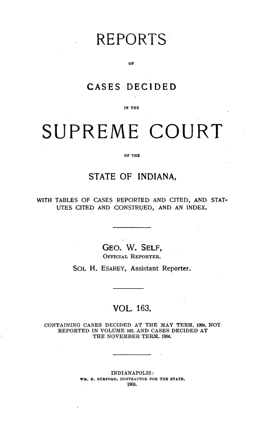 handle is hein.statereports/rcadscjindto0163 and id is 1 raw text is: REPORTS
CASES DECIDED
IN THE
SUPREME COURT
OF THE
STATE OF INDIANA,
WITH TABLES OF CASES REPORTED AND CITED, AND STAT-
UTES CITED AND CONSTRUED, AND AN INDEX.
GEO. W. SELF,
OFFICIAL REPORTER.
SOL H. ESAREY, Assistant Reporter.
VOL. 163.
CONTAINING CASES DECIDED AT THE MAY TERM, 1904, NOT
REPORTED IN VOLUME 162, AND CASES DECIDED AT
THE NOVEMBER TERM, 1904.
INDIANAPOLIS:
WM, B. BURFORD, CONTRACTOR FOR THE STATE,
1905.


