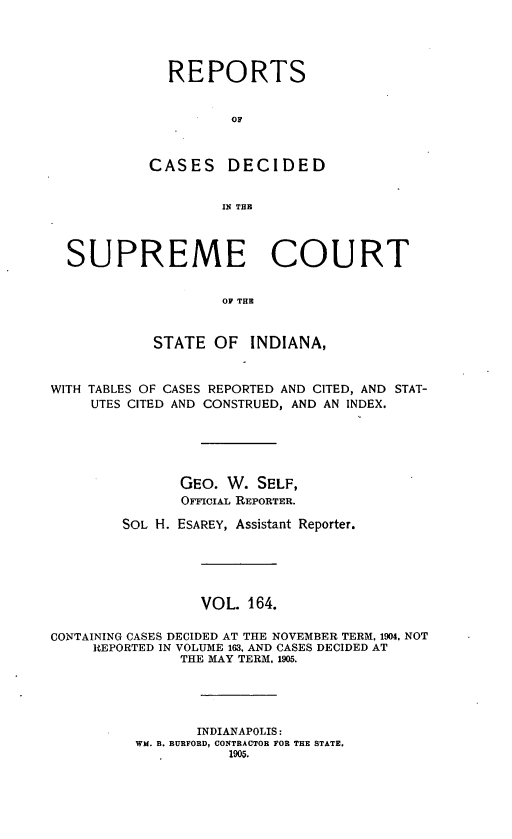 handle is hein.statereports/rcadscjindto0164 and id is 1 raw text is: REPORTS
OC
CASES DECIDED
IN THE

SUPREME COURT
OF THE
STATE OF INDIANA,
WITH TABLES OF CASES REPORTED AND CITED, AND STAT-
UTES CITED AND CONSTRUED, AND AN INDEX.
GEO. W. SELF,
OFFIcIAL REPORTER.
SOL H. ESAREY, Assistant Reporter.
VOL. 164.
CONTAINING CASES DECIDED AT THE NOVEMBER TERM, 1904. NOT
REPORTED IN VOLUME 163, AND CASES DECIDED AT
THE MAY TERM, 1905.
INDIANAPOLIS:
WM. B. BURFORD, CONTRACTOR FOR THE STATE.
1905.


