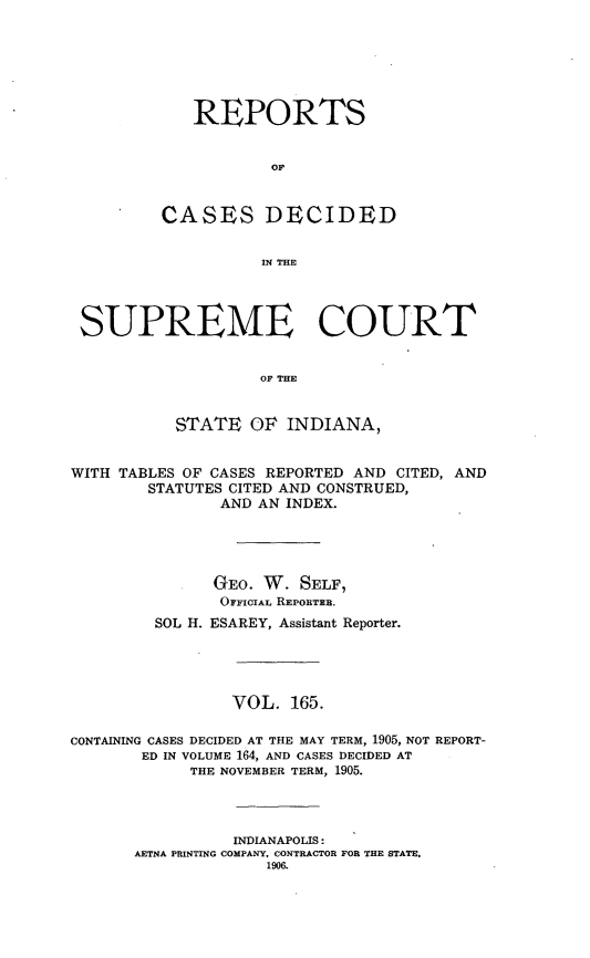 handle is hein.statereports/rcadscjindto0165 and id is 1 raw text is: REPORTS
OF,
CASES DECIDED
IN THE

SUPREME COURT
OF THE
STATE OP INDIANA,
WITH TABLES OF CASES REPORTED AND CITED, AND
STATUTES CITED AND CONSTRUED,
AND AN INDEX.
GEO. W. SELF,
OFFICIAL REPOBTEB.
SOL H. ESAREY, Assistant Reporter.
VOL. 165.
CONTAINING CASES DECIDED AT THE MAY TERM, 1905, NOT REPORT-
ED IN VOLUME 164, AND CASES DECIDED AT
THE NOVEMBER TERM, 1905.
INDIANAPOLIS:
AETNA PRINTING COMPANY, CONTRACTOR FOR THE STATE,
1906.


