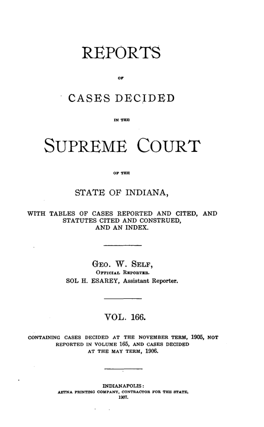 handle is hein.statereports/rcadscjindto0166 and id is 1 raw text is: REPORTS
oC
CASES DECI1DED
IN TE

SUPREME COURT
OF THE
STATE OF INDIANA,
WITH TABLES OF CASES REPORTED AND CITED, AND
STATUTES CITED AND CONSTRUED,
AND AN INDEX.
GEO. W. SELF,
OFFIaAL REPORTRB.
SOL H. ESAREY, Assistant Reporter.
VOL. 166.
CONTAINING CASES DECIDED AT THE NOVEMBER TERM, 1905, NOT
REPORTED IN VOLUME 165, AND CASES DECIDED
AT THE MAY TERM, 1906.
INDIANAPOLIS:
AETNA PRINTING COMPANY. CONTRACTOR FOR THE STATE.
1907.


