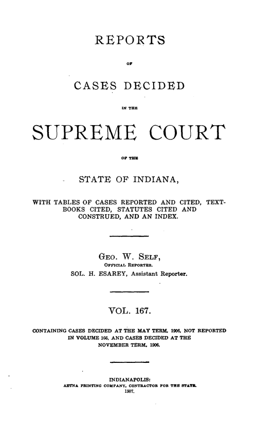 handle is hein.statereports/rcadscjindto0167 and id is 1 raw text is: REPORTS
or

CASES

DECIDED

IN THE

SUPREME COURT
OF TE
- STATE OF INDIANA,
WITH TABLES OF CASES REPORTED AND CITED, TEXT-
BOOKS CITED, STATUTES CITED AND
CONSTRUED, AND AN INDEX.
GEO. W. SELF,
OFFICIAL REPORTER.
SOL. H. ESAREY, Assistant Reporter.
VOL. 167.
CONTAINING CASES DECIDED AT THE MAY TERM. 1906. NOT REPORTED
IN VOLUME 166, AND CASES DECIDED AT THE
NOVEMBER TERM. 1906.
INDIANAPOLIS:
AETNA PRINTING COMPANY. CONTRACTOR FOR THE BTATM.
1907.


