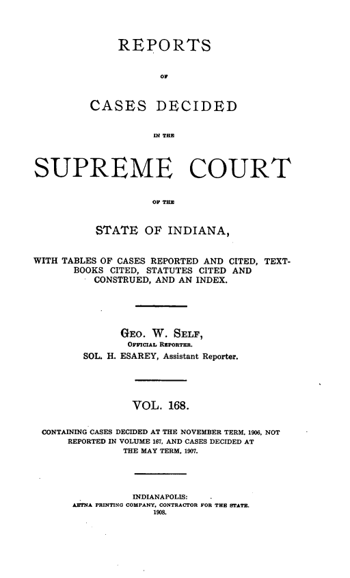 handle is hein.statereports/rcadscjindto0168 and id is 1 raw text is: REPORTS
oC
CASES DECIDED
I TE

SUPREME COURT
OF TE
STATE OF INDIANA,
WITH TABLES OF CASES REPORTED AND CITED, TEXT-
BOOKS CITED, STATUTES CITED AND
CONSTRUED, AND AN INDEX.
GEO. W. SELF,
OFFICIAL REPORTER.
SOL. H. ESAREY, Assistant Reporter.
VOL. 168.
CONTAINING CASES DECIDED AT THE NOVEMBER TERM, 1906, NOT
REPORTED IN VOLUME 167, AND CASES DECIDED AT
THE MAY TERM, 1907.
INDIANAPOLIS:
AETNA PRINTING COMPANY, CONTRACTOR FOR THE STATE.
1908.


