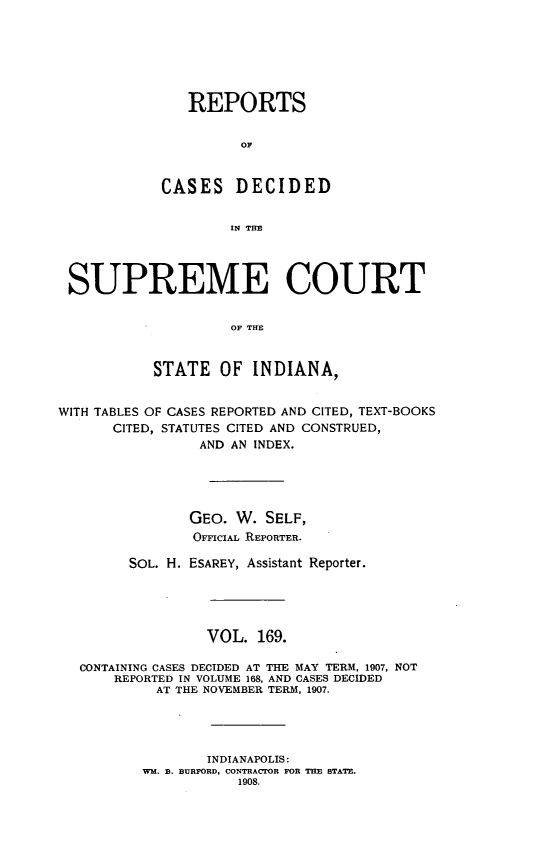 handle is hein.statereports/rcadscjindto0169 and id is 1 raw text is: REPORTS
OF
CASES DECIDED
IN THE
SUPREME COURT
OF THE
STATE OF INDIANA,
WITH TABLES OF CASES REPORTED AND CITED, TEXT-BOOKS
CITED, STATUTES CITED AND CONSTRUED,
AND AN INDEX.
GEO. W. SELF,
OriciAL REPORTER.
SOL. H. ESAREY, Assistant Reporter.
VOL. 169.
CONTAINING CASES DECIDED AT THE MAY TERM, 1907, NOT
REPORTED IN VOLUME 168, AND CASES DECIDED
AT THE NOVEMBER TERM, 1907.
INDIANAPOLIS:
WM. B. BURFORD, CONTRACTOR FOR THE STATE.
1908.


