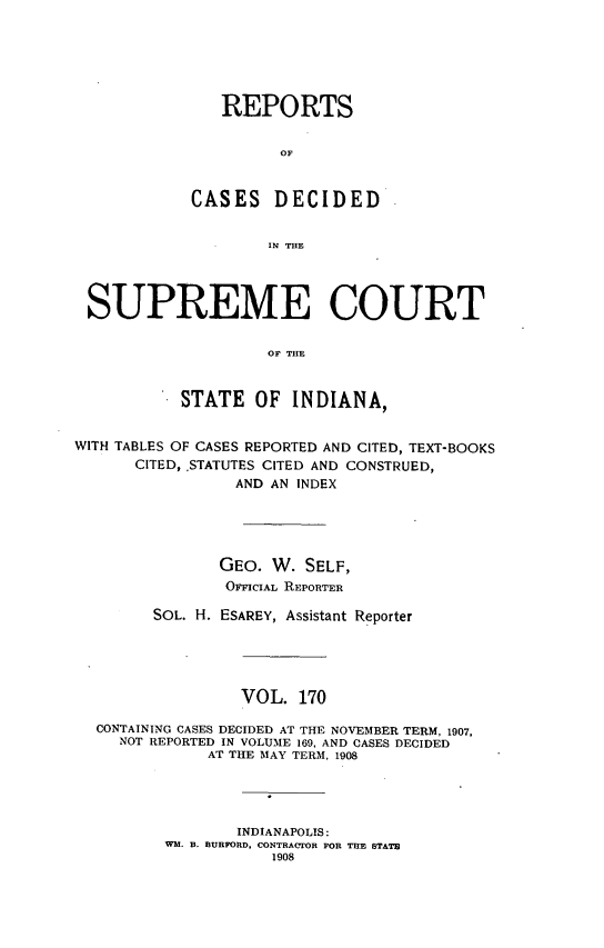 handle is hein.statereports/rcadscjindto0170 and id is 1 raw text is: REPORTS
OF
CASES     DECIDED
IN THE
SUPREME COURT
OF THE
STATE OF INDIANA,
WITH TABLES OF CASES REPORTED AND CITED, TEXT-BOOKS
CITED, ,STATUTES CITED AND CONSTRUED,
AND AN INDEX
GEO. W. SELF,
OFFICIAL REPORTER
SOL. H. ESAREY, Assistant Reporter
VOL. 170
CONTAINING CASES DECIDED AT THE NOVEMBER TERM, 1907,
NOT REPORTED IN VOLUME 169, AND CASES DECIDED
AT THE MAY TERM, 1908
INDIANAPOLIS:
WM. B. BURFORD, CONTRACTOR FOR THE STATE
1908


