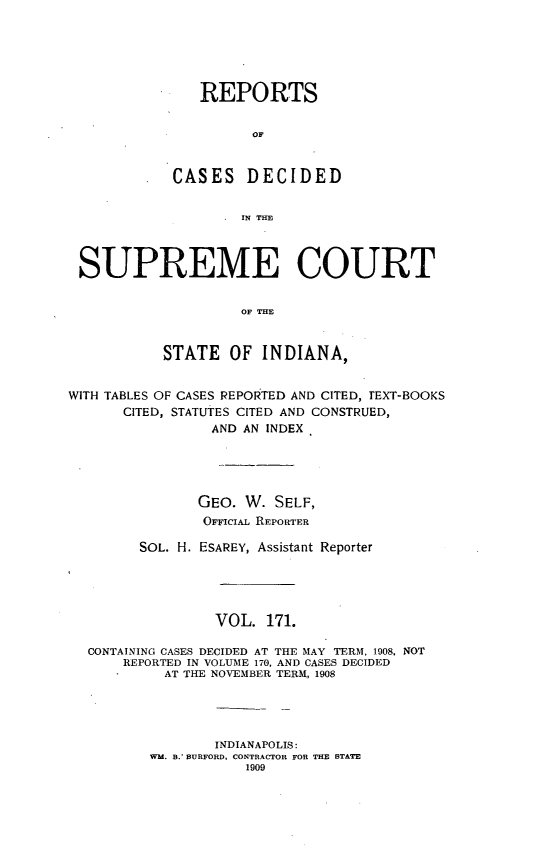 handle is hein.statereports/rcadscjindto0171 and id is 1 raw text is: REPORTS
OF
CASES DECIDED
. IN THE

SUPREME COURT
OF THE
STATE OF INDIANA,
WITH TABLES OF CASES REPORTED AND CITED, TEXT-BOOKS
CITED, STATUTES CITED AND CONSTRUED,
AND AN INDEX
GEO. W. SELF,
OFFiciAL REPORTER
SOL. H. ESAREY, Assistant Reporter
VOL. 171.
CONTAINING CASES DECIDED AT THE MAY TERM, 1908, NOT
REPORTED IN VOLUME 170, AND CASES DECIDED
AT THE NOVEMBER TERM, 1908
INDIANAPOLIS:
WM. B. BURFORD, CONTRACTOR FOR THE STATE
1909


