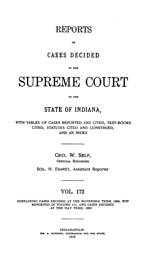 handle is hein.statereports/rcadscjindto0172 and id is 1 raw text is: REPORTS
or
CASES DECIDED
IN TM
SUPREME COURT
OF THE
STATE OF INDIANA,
WITH TABLES OF CASES REPORTED AND CITED, TEXT-BOOKS
CITED, STATUTES CITED AND CONSTRUED,
AND AN INDEX
GEO. W. SELF,
OrrcxAL REPORTER
SOL. H. ESAREY, Assistant Reporter
VOL. 172
CONTAINING CASES DECIDED AT THE NOVEMBER TERM, 1908, NOT
REPORTED IN VOLUME 171, AND CASES DECIDED
AT THE MAY TERM, 1909:
INDIANAPOLIS:
WM. B. BURFORD, CONTRACrOR FOR THE STATE
1910


