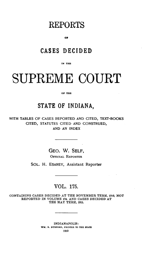 handle is hein.statereports/rcadscjindto0175 and id is 1 raw text is: REPORTS
C D
CASES DECIDED
IN THE

SUPREME COURT
OF THE
STATE OF INDIANA,
WITH TABLES OF CASES REPORTED AND CITED, TEXT-BOOKS
CITED, STATUTES CITED AND CONSTRUED,
AND AN INDEX
GEO. W. SELF,
OFFiciAL REPORTER
SOL. H. ESAREY, Assistant Reporter
VOL. 175.
CONTAINING CASES DECIDED AT THE NOVEMBER TERM, 1910, NOT
REPORTED IN VOLUME 174. AND CASES DECIDED AT
THE MAY TERM, 1911.
INDIANAPOLIS:
WM. B. BURFORD, PRINTER TO THE STATE
1912


