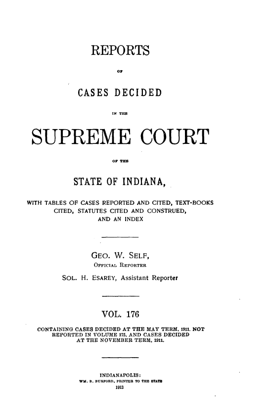 handle is hein.statereports/rcadscjindto0176 and id is 1 raw text is: REPORTS
or
CASES DECIDED
IN TIM
SUPREME COURT
OP THW
STATE OF INDIANA,
WITH TABLES OF CASES REPORTED AND CITED, TEXT-BOOKS
CITED, STATUTES CITED AND CONSTRUED,
AND AN INDEX
GEO. W. SELF,
OFFICIAL REPORTER
SOL. H. ESAREY, Assistant Reporter
VOL. 176
CONTAINING CASES DECIDED AT THE MAY TERM, 1911. NOT
REPORTED IN VOLUME 175, AND CASES DECIDED
AT THE NOVEMBER TERM, 1911.
INDIANAPOLIS:
WM. B. BURFORD, PRINTER TO THE STATS
1913


