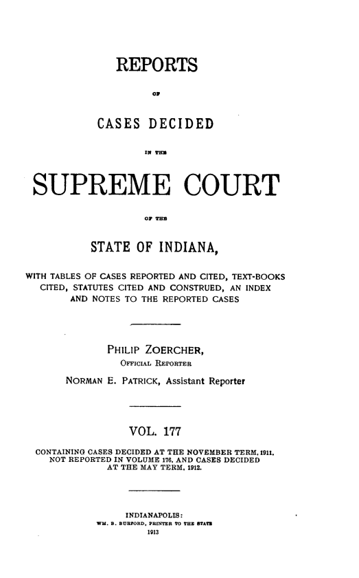 handle is hein.statereports/rcadscjindto0177 and id is 1 raw text is: REPORTS
0D
CASES DECIDED
IN THE

SUPREME COURT
Or Tu
STATE OF INDIANA,
WITH TABLES OF CASES REPORTED AND CITED, TEXT-BOOKS
CITED, STATUTES CITED AND CONSTRUED, AN INDEX
AND NOTES TO THE REPORTED CASES
PHILIP ZOERCHER,
OFFICIAL REPORTER
NORMAN E. PATRICK, Assistant Reporter
VOL. 177
CONTAINING CASES DECIDED AT THE NOVEMBER TERM, 1911.
NOT REPORTED IN VOLUME 176. AND CASES DECIDED
AT THE MAY TERM, 1912.
INDIANAPOLIS:
WM. B. BURFORD, PRINTER TO THE STATE
1913


