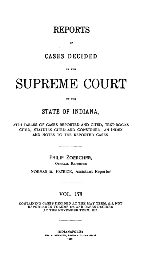 handle is hein.statereports/rcadscjindto0178 and id is 1 raw text is: REPORTS
OF
CASES DECIDED
[n
SUPREME COURT
OF THE
STATE OF INDIANA,
NITH TABLES OF CASES REPORTED AND CITED, TEXT-BOOKS
CITED, STATUTES CITED AND CONSTRUED, AN INDEX
AND NOTES TO THE REPORTED CASES
PHILIP ZOERCHER,
OrCAL REPORTER
NORMAN E. PATRICK, Assistant Reporter
VOL. 178
CONTAINING CASES DECIDED AT THE MAY TERM. 1912. NOT
REPORTED IN VOLUME 177, AND CASES DECIDED
AT THE NOVEMBER TERM. 1912.
INDIANAPOLIS:
WU. D. aUnOrBD, PRINTER TO THU STAW
1913


