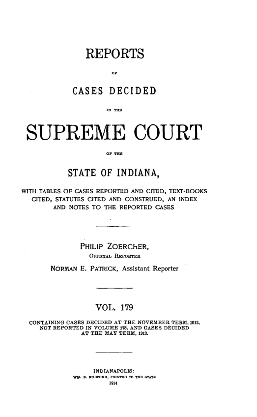 handle is hein.statereports/rcadscjindto0179 and id is 1 raw text is: REPORTS
OC
CASES DECIDED
IN THP

SUPREME COURT
OF TEM
STATE OF INDIANA,
WITH TABLES OF CASES REPORTED AND CITED, TEXT-BOOKS
CITED, STATUTES CITED AND CONSTRUED, AN INDEX
AND NOTES TO THE REPORTED CASES
PHILIP ZOERChER,
OrIL REORTER
NORMAN E. PATRICK, Assistant Reporter
VOL. 179
CONTAINING CASES DECIDED AT THE NOVEMBER TERM, 1912,
NOT REPORTED IN VOLUME 178, AND CASES DECIDED
AT THE MAY TERM, 1913.
INDIANAPOLIS:
WE. B. BURFORD, PRINTER TO THE STATE
1914


