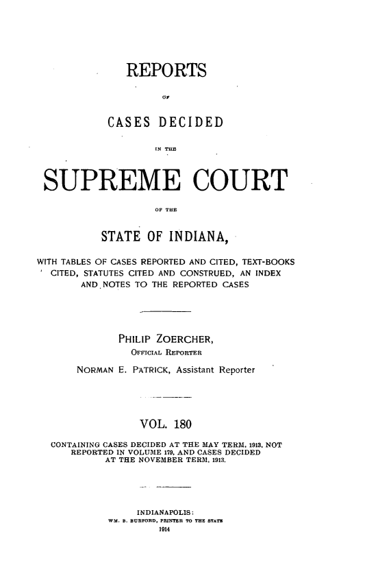 handle is hein.statereports/rcadscjindto0180 and id is 1 raw text is: REPORTS
OC
CASES DECIDED
IN THE

SUPREME COURT
OF THE
STATE OF INDIANA,
WITH TABLES OF CASES REPORTED AND CITED, TEXT-BOOKS
CITED, STATUTES CITED AND CONSTRUED, AN INDEX
AND NOTES TO THE REPORTED CASES
PHILIP ZOERCHER,
OFFICIAL REPORTER
NORMAN E. PATRICK, Assistant Reporter
VOL. 180
CONTAINING CASES DECIDED AT THE MAY TERM, 1913, NOT
REPORTED IN VOLUME 179, AND CASES DECIDED
AT THE NOVEMBER TERM, 1913.
INDIANAPOLIS:
WM. B. BURFORD, PRINTER TO THE STATE
1014


