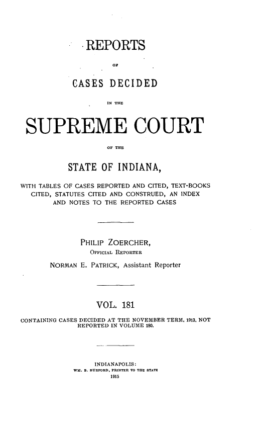 handle is hein.statereports/rcadscjindto0181 and id is 1 raw text is: .REPORTS
C D
CASES DECIDED
IN THE

SUPREME COURT
OF THE
STATE OF INDIANA,
WITH TABLES OF CASES REPORTED AND CITED, TEXT-BOOKS
CITED, STATUTES CITED AND CONSTRUED, AN INDEX
AND NOTES TO THE REPORTED CASES
PHILIP ZOERCHER,
OFFICIAL REPORTER
NORMAN E. PATRICK, Assistant Reporter
VOL. 181
CONTAINING CASES DECIDED AT THE NOVEMBER TERM, 1913, NOT
REPORTED IN VOLUME 180.
INDIANAPOLIS:
WM. B. BURFORD, PRINTER TO THE STATE
1915


