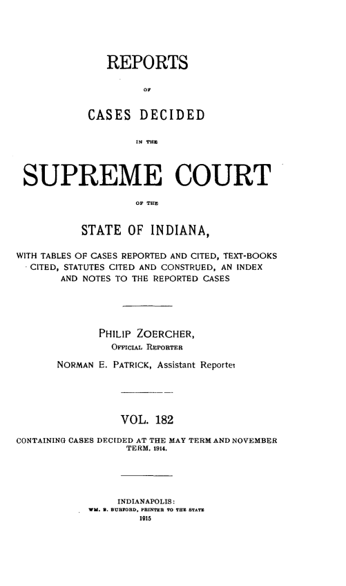 handle is hein.statereports/rcadscjindto0182 and id is 1 raw text is: REPORTS
oC
CASES DECIDED
X1 THE

SUPREME COURT
OF THP,
STATE OF INDIANA,
WITH TABLES OF CASES REPORTED AND CITED, TEXT-BOOKS
CITED, STATUTES CITED AND CONSTRUED, AN INDEX
AND NOTES TO THE REPORTED CASES
PHILIP ZOERCHER,
OFFCIAL REPORTER
NORMAN E. PATRICK, Assistant Reporter
VOL. 182
CONTAINING CASES DECIDED AT THE MAY TERM AND NOVEMBER
TERM, 1914.
INDIANAPOLIS:
WM. B. BURFORD, PRINTER TO THE STATE
1915


