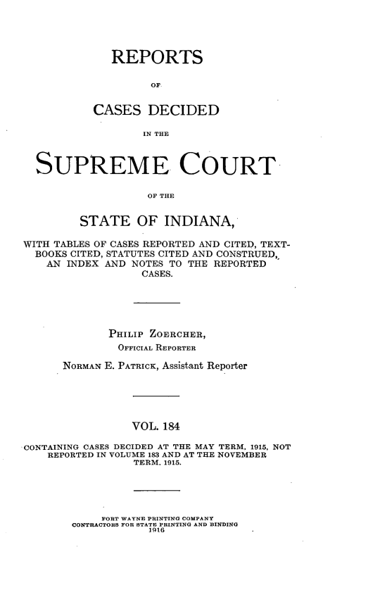 handle is hein.statereports/rcadscjindto0184 and id is 1 raw text is: REPORTS
OF
CASES DECIDED
IN THE
SUPREME COURT
OF THE
STATE OF INDIANA,
WITH TABLES OF CASES REPORTED AND CITED, TEXT-
BOOKS CITED, STATUTES CITED AND CONSTRUED,,
AN INDEX AND NOTES TO THE REPORTED
CASES.
PHILIP ZOERCHER,
OFFICIAL REPORTER
NORMAN E. PATRICK, Assistant Reporter
VOL. 184
CONTAINING CASES DECIDED AT THE MAY TERM, 1915, NOT
REPORTED IN VOLUME 183 AND AT THE NOVEMBER
TERM, 1915.
FORT WAYNE PRINTING COMPANY
CONTRACTORS FOR STATE PRINTING AND BINDING
1916



