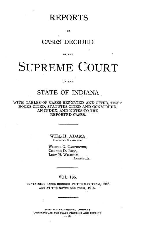 handle is hein.statereports/rcadscjindto0185 and id is 1 raw text is: REPORTS
oC
CASES DECIDED
IN THE

SUPREME COURT
OF THE
STATE OF INDIANA
WITH TABLES OF CASES RE1RTED AND CITED, TEXT
BOOKS CITED, STATUTES CITED AND CONSTRUED,
AN INDEX, AND NOTES TO THE
REPORTED CASES.
WILL H. ADAMS,
OFFICIAL REPORTER.
WILBUR G. CARPENTER,
CONNOR D. Ross,
Lucy H. WILHELM,
Assistants.
VOL. 185.
CONTAINING CASES DECIDED AT THE MAY TERM, 1916
AND AT THE NOVEMBER TERM, 1916.

FORT WAYNE PRINTING COMPANY
CONTRACTORS FOR STATE PRINTING AND BINDING
1916


