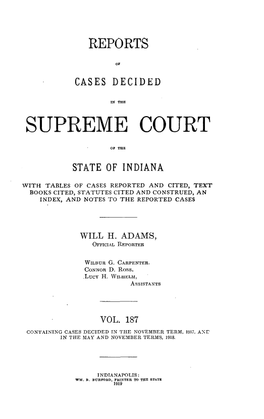 handle is hein.statereports/rcadscjindto0187 and id is 1 raw text is: REPORTS
OF
CASES DECIDED
IN THIS

SUPREME COURT
OF THE
STATE OF INDIANA
WITH TABLES OF CASES REPORTED AND CITED, TEXT
BOOKS CITED, STATUTES CITED AND CONSTRUED, AN
INDEX, AND NOTES TO THE REPORTED CASES
WILL H. ADAMS,
OFFICIAL REPORTER
WILBUR G. CARPENTER.
CONNOR D. Ross,
,Lucy H. WILHELM,
ASSISTANTS
VOL. 187
CONTAINING CASES DECIDED IN THE NOVEMBER TERM, 1917, AND
IN THE MAY AND NOVEMBER TERMS, 1918.

INDIANAPOLIS:
WM. B. BURFORD, PRINTER TO THE STATE
1919


