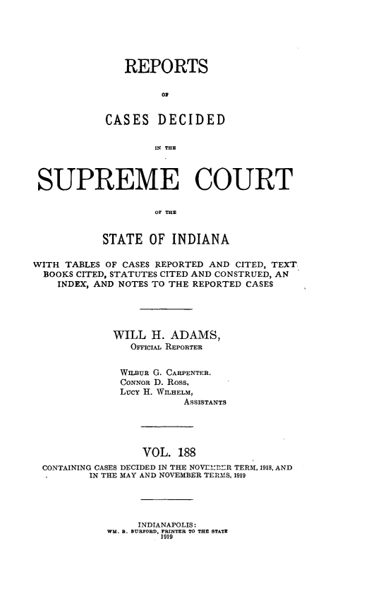 handle is hein.statereports/rcadscjindto0188 and id is 1 raw text is: REPORTS
C D
CASES DECIDED
IN THE

SUPREME COURT
OF THE
STATE OF INDIANA
WITH TABLES OF CASES REPORTED AND CITED, TEXT
BOOKS CITED, STATUTES CITED AND CONSTRUED, AN
INDEX, AND NOTES TO THE REPORTED CASES
WILL H. ADAMS,
OFFiciAL REPORTER
WILBUR G. CARPENTER,
CONNOR D. Ross,
Lucy H. WILHELM,
ASSISTANTS

VOL. 188
CONTAINING CASES DECIDED IN THE NOVELIml TERM, 1918, AND
.       IN THE MAY AND NOVEMBER TERMS, 1919

INDIANAPOLIS:
WM. B. BURFORD, PRINTER TO THE STATE
1919


