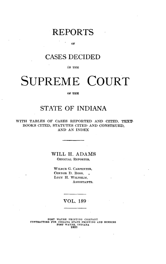 handle is hein.statereports/rcadscjindto0189 and id is 1 raw text is: REPORTS
OF
CASES DECIDED
IN THE

SUPREME COURT
OF MHE
STATE OF INDIANA
WITH TABLES OF CASES REPORTED AND CITED, TEXT.
BOOKS CITED, STATUTES CITED AND CONSTRUED,
AND AN INDEX
WILL H. ADAMS
OFFICIAL REPORTER,
WILBUR G. CARPENTER,
CONNOR D. Ross.
Lucy H. WILHELM,
ASSISTANTS.

VOL. 189

FORT WAYNE PRINTING COMPANY
CONTRACTORS FOR INDIANA STATE PRINTING AND BINDING
FORT WAYNE. INDIANA
1921


