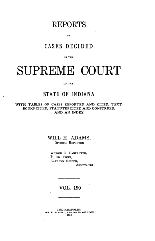 handle is hein.statereports/rcadscjindto0190 and id is 1 raw text is: REPORTS
or
CASES DECIDED
IN THE

SUPREME COURT
OF THE
STATE OF INDIANA
WITH TABLES OF CASES REPORTED AND CITED, TEXT-
BOOKS CITED, STATUTES CITED AND CONSTRUED,
AND AN INDEX
WILL H. ADAMS,
OmciIAL REPORTER
WILBUR G. CARPENTER,
V. ED. FUNK,
KATHRYN REIDER,
AsSISTANTS

VOL. 190

INDIANAPOLIS:
WM. 0. BURTORD, PRINTER TO THE STATE
1923


