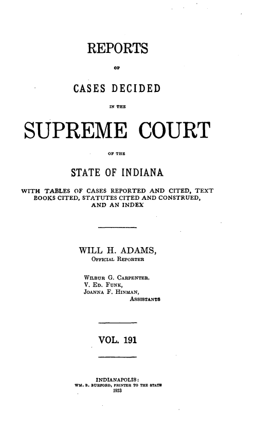 handle is hein.statereports/rcadscjindto0191 and id is 1 raw text is: REPORTS
op
CASES DECIDED
IN THE
SUPREME COURT
OF THE
STATE OF INDIANA
WITH TABLES OF CASES REPORTED AND CITED, TEXT
BOOKS CITED, STATUTES CITED AND CONSTRUED,
AND AN INDEX
WILL H. ADAMS,
OFFICIAL REPORTER
WILBUR G. CARPENTER,
V. ED. FUNK,
JOANNA F. HINMAN,
ASSISTANTS

VOL. 191

INDIANAPOLIS:
WM. B. BUBFORD, PRINTER TO THE STATE
1923


