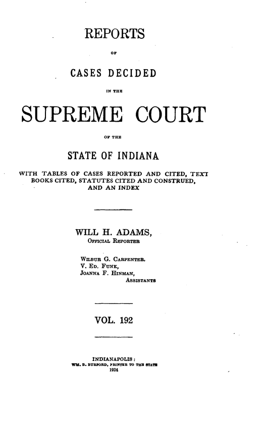 handle is hein.statereports/rcadscjindto0192 and id is 1 raw text is: REPORTS
OF
CASES DECIDED
IN THE

SUPREME COURT
OF THE
STATE OF INDIANA
WITH TABLES OF CASES REPORTED AND CITED, TEXT
BOOKS CITED, STATUTES CITED AND CONSTRUED,
AND AN INDEX
WILL H. ADAMS,
OFFIcIAL REPORTER
WILBu G. CARPENTER,
V. ED. FUNK,
JOANNA F. HINMAN,
AsSISTANTS

VOL. 192

INDIANAPOLIS:
WM. B. BYEORD, PRINTER TO TES STATM
1924


