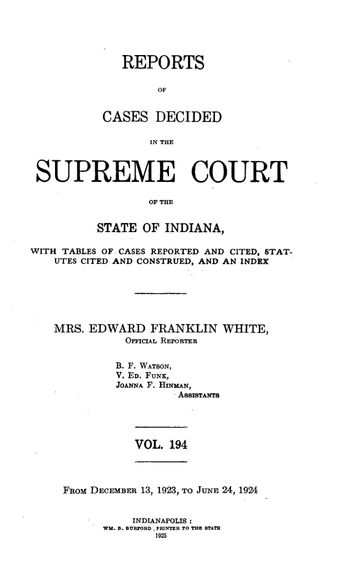handle is hein.statereports/rcadscjindto0194 and id is 1 raw text is: REPORTS
OF
CASES DECIDED
IN TE

SUPREME COURT
OF THE
STATE OF INDIANA,
WITH TABLES OF CASES REPORTED AND CITED, STAT-
UTES CITED AND CONSTRUED, AND AN INDEX
MRS. EDWARD FRANKLIN WHITE,
OFFICIAL REPORTER
B. F. WATSON,
V. ED. FUNK,
JOANNA F. HINMAN,
ASSISTANTS

VOL. 194

FROM DECEMBER 13, 1923, TO JUNE 24, 1924
INDIANAPOLIS:
WM. B. BURFORD. PRINTER TO THE STATE
1925


