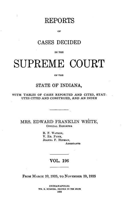 handle is hein.statereports/rcadscjindto0196 and id is 1 raw text is: REPORTS
OF
CASES DECIDED
IN THE

SUPREME COURT
OF THE
STATE OF INDIANA,
WITH TABLES OF CASES REPORTED AND CITED, STAT-
UTES CITED AND CONSTRUED, AND AN INDEX
MRS. EDWARD FRANKLIN WHITE,
OFFICIAL REPORTER
B. F. WATSON,
V. ED. FUNK,
JOANNA F. HINMAN,
ASSISTANTS

VOL. 196

FRoM MARcH 10, 1925, To NOVEMBER 19, 1925
INDIANAPOLIS:
WM. B. BURFORD, PRINTER TO THE STATE
1926


