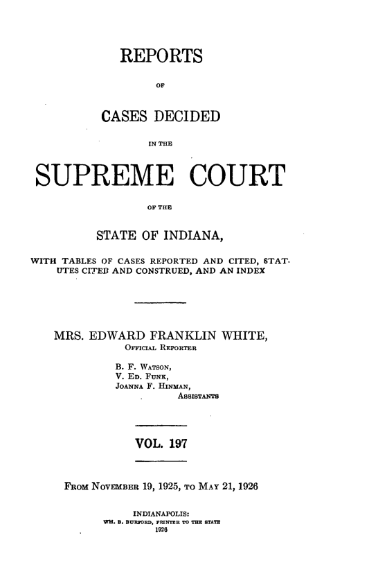 handle is hein.statereports/rcadscjindto0197 and id is 1 raw text is: REPORTS
OF
CASES DECIDED
IN THE

SUPREME COURT
OF THE
STATE OF INDIANA,
WITH TABLES OF CASES REPORTED AND CITED, STAT.
UTES CITEI AND CONSTRUED, AND AN INDEX
MRS. EDWARD FRANKLIN WHITE,
OFFICIAL REPORTER
B. F. WATSON,
V. ED. FUNK,
JOANNA F. HINMAN,
ASSISTANTS

VOL. 197

FROM NOVEMBER 19, 1925, TO MAY 21, 1926
INDIANAPOLIS:
WH. B. BURFORD, PRINTEB TO THE STATE
1926


