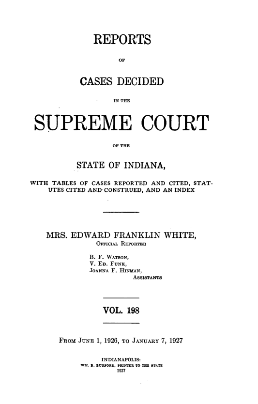 handle is hein.statereports/rcadscjindto0198 and id is 1 raw text is: REPORTS
OF
CASES DECIDED
IN THE

SUPREME COURT
OF THE
STATE OF INDIANA,
WITH TABLES OF CASES REPORTED AND CITED, STAT-
UTES CITED AND CONSTRUED, AND AN INDEX
MRS. EDWARD FRANKLIN WHITE,
OFFICIAL REPORTER
B. F. WATSON,
V. ED. FUNK,
JOANNA F. HINMAN,
ASSISTANTS

VOL. 198

FROM JUNE 1, 1926, TO JANUARY 7, 1927
INDIANAPOLIS:
WM. B. BURFORD, PRINTER TO THE BTATE
1927


