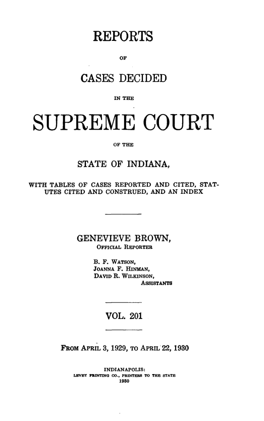 handle is hein.statereports/rcadscjindto0201 and id is 1 raw text is: REPORTS
OF
CASES DECIDED
IN THE

SUPREME COURT
OF THE
STATE OF INDIANA,
WITH TABLES OF CASES REPORTED AND CITED, STAT-
UTES CITED AND CONSTRUED, AND AN INDEX
GENEVIEVE BROWN,
OFFICIAL REPORTER
B. F. WATSON,
JOANNA F. HINMAN,
DAVID R. WILKINSON,
AssisTANTS

VOL. 201

FROM APRIL 3, 1929, To APRIL 22, 1930
INDIANAPOLIS:
LEVEY PRINTING CO., PRNMTES TO THE STATE
1980



