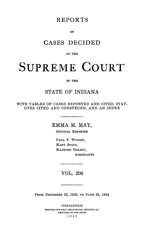 handle is hein.statereports/rcadscjindto0206 and id is 1 raw text is: REPORTS
OF
CASES DECIDED
IN THE
SUPREME COURT
OF THE
STATE OF INDIANA
WITH TABLES OF CASES REPORTED AND CITED, STAT-
UTES CITED AND CONSTRUED, AND AN INDEX
EMMA M. MAY,
OFFIciAL REPORTER
PAUL V. WYCOFF,
MARY SPAIN,
MANFORD NELSON,
ASSISTANTS
VOL. 206
FROM DECEMBER 22, 1933, TO JUNE 26, 1934
INDIANAPOLIS
BOOKWALTER-BALL-GREATHOUSE PRINTING CO.
PRINTERS TO THE STATE
1935


