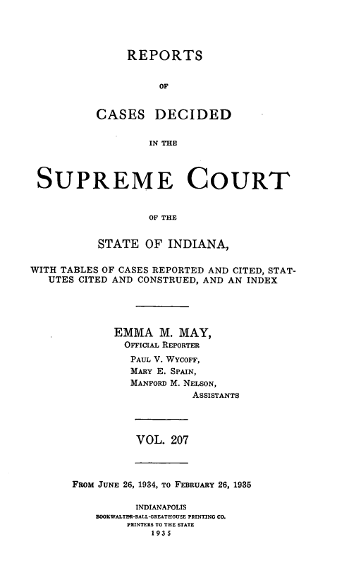 handle is hein.statereports/rcadscjindto0207 and id is 1 raw text is: REPORTS
OF
CASES DECIDED
IN THE

SUPREME COURT
OF THE
STATE OF INDIANA,
WITH TABLES OF CASES REPORTED AND CITED, STAT-
UTES CITED AND CONSTRUED, AND AN INDEX
EMMA M. MAY,
OFICIAL REPORTER
PAUL V. WYCOFF,
MARY E. SPAIN,
MANFORD M. NELSON,
ASSISTANTS

VOL. 207

FROM JUNE 26, 1934, To FEBRUARY 26, 1935
INDIANAPOLIS
BOOKWALTBR-BALL-GREATHOUSE PRINTING CO.
PRINTERS TO THE STATE
1935


