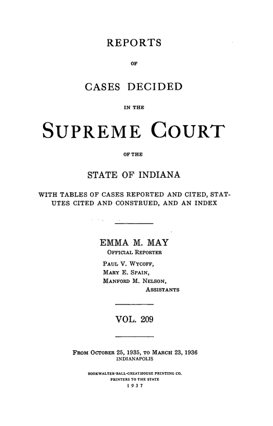handle is hein.statereports/rcadscjindto0209 and id is 1 raw text is: REPORTS
OF
CASES DECIDED
IN THE

SUPREME COURT
OF THE
STATE OF INDIANA
WITH TABLES OF CASES REPORTED AND CITED, STAT-
UTES CITED AND CONSTRUED, AND AN INDEX
EMMA M. MAY
OFFICIAL REPORTER
PAUL V. WYCOFF,
MARY E. SPAIN,
MANFORD M. NELSON,
ASSISTANTS

VOL. 209

FRoM OCTOBER 25, 1935, TO MARCH 23, 1936
INDIANAPOLIS
BOOKWALTER-BALL-GREATHOUSE PRINTING CO.
PRINTERS TO THE STATE
1937


