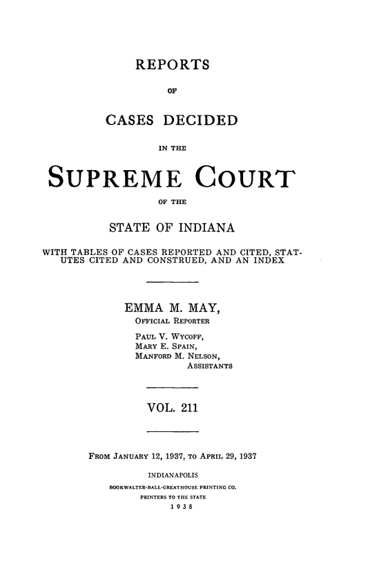 handle is hein.statereports/rcadscjindto0211 and id is 1 raw text is: REPORTS
OF
CASES DECIDED
IN THE

SUPREME COURT
OF THE
STATE OF INDIANA
WITH TABLES OF CASES REPORTED AND CITED, STAT-
UTES CITED AND CONSTRUED, AND AN INDEX
EMMA M. MAY,
OFFICIAL REPORTER
PAUL V. WYCOFF,
MARY E. SPAIN,
MANFORD M. NELSON,
ASSISTANTS

VOL. 211

FROM JANUARY 12, 1937, To APRIL 29, 1937
INDIANAPOLIS
BOOKWALTER-BALL-GREATHOUSE PRINTING CO.
PRINTERS TO THE STATE
1938


