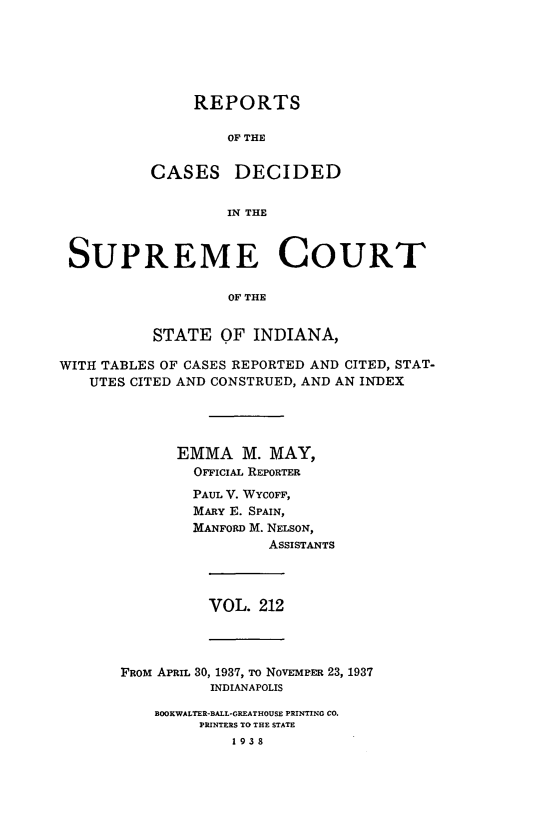 handle is hein.statereports/rcadscjindto0212 and id is 1 raw text is: REPORTS
OF THE
CASES DECIDED
IN THE

SUPREME COURT
OF THE
STATE OF INDIANA,
WITH TABLES OF CASES REPORTED AND CITED, STAT-
UTES CITED AND CONSTRUED, AND AN INDEX
EMMA M. MAY,
OFFICIAL REPORTER
PAUL V. WYCOFF,
MARY E. SPAIN,
MANFORD M. NELSON,
ASSISTANTS

VOL. 212

FROM APRIL 30, 1937, To NOVEMPER 23, 1937
INDIANAPOLIS
BOOKWALTER-BALL*GREATHOUSE PRINTING CO.
PRINTERS TO THE STATE
1938


