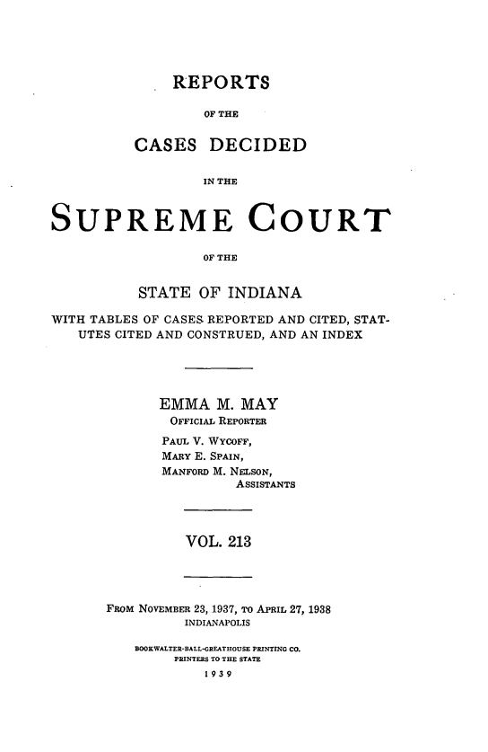 handle is hein.statereports/rcadscjindto0213 and id is 1 raw text is: REPORTS
OF THE
CASES DECIDED
IN THE

SUPREME COURT
OF THE
STATE OF INDIANA
WITH TABLES OF CASES REPORTED AND CITED, STAT-
UTES CITED AND CONSTRUED, AND AN INDEX
EMMA M. MAY
OFFICIAL REPORTER
PAUL V. WYCOFF,
MARY E. SPAIN,
MANFORD M. NELSON,
ASSISTANTS

VOL. 213

FROM NOVEMBER 23, 1937, TO APRIL 27, 1938
INDIANAPOLIS
BOOKWALTER-BALL-GREATHOUSE PRINTING Co.
PRINTERS TO THE STATE
1939


