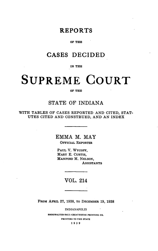 handle is hein.statereports/rcadscjindto0214 and id is 1 raw text is: REPORTS
OF THE
CASES DECIDED
IN THE

SUPREME COURT
OF THE
STATE OF INDIANA
WITH TABLES OF CASES REPORTED AND CITED, STAT-
UTES CITED AND CONSTRUED, AND AN INDEX
EMMA M. MAY
OFFICIAL REPORTER
PAUL V. WYcOFF,
MARY E. CURTIS,
MANFORD M. NELSON,
ASSISTANTS

VOL. 214

FROM APRIL 27, 1938, To DECEMBER 19, 1938
INDIANAPOLIS
BOOKWALTER-BALL-GREATHOUSE PRINTING CO.
PRINTERS TO THE STATE
1939


