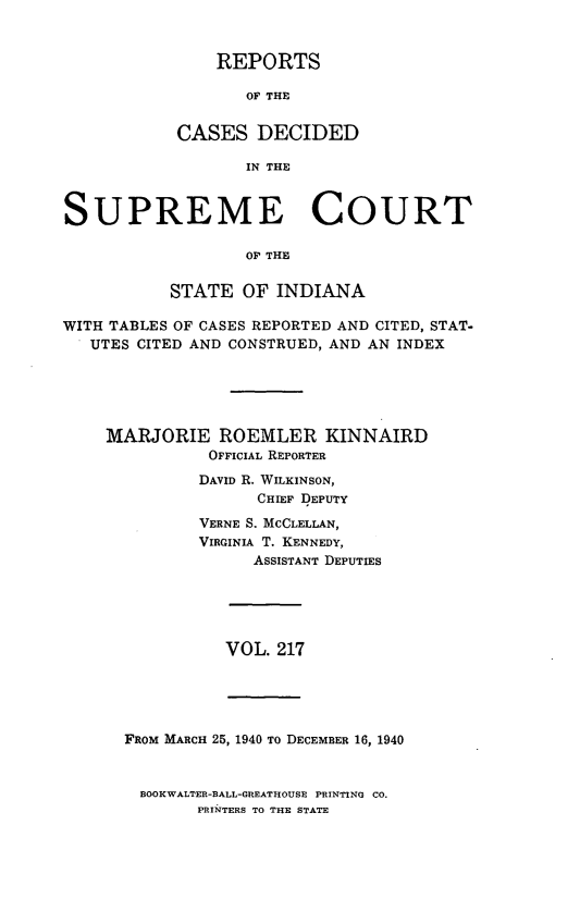 handle is hein.statereports/rcadscjindto0217 and id is 1 raw text is: REPORTS
OF THE
CASES DECIDED
IN THE

SUPREME COURT
OF THE
STATE OF INDIANA
WITH TABLES OF CASES REPORTED AND CITED, STAT-
UTES CITED AND CONSTRUED, AND AN INDEX
MARJORIE ROEMLER KINNAIRD
OFFICIAL REPORTER
DAVID R. WILKINSON,
CHIEF DEPUTY
VERNE S. MCCLELLAN,
VIRGINIA T. KENNEDY,
ASSISTANT DEPUTIES

VOL. 217

FROM MARCH 25, 1940 To DECEMBER 16, 1940
BOOKWALTER-BALL-GREATHOUSE PRINTING CO.
PRINTERS TO THE STATE


