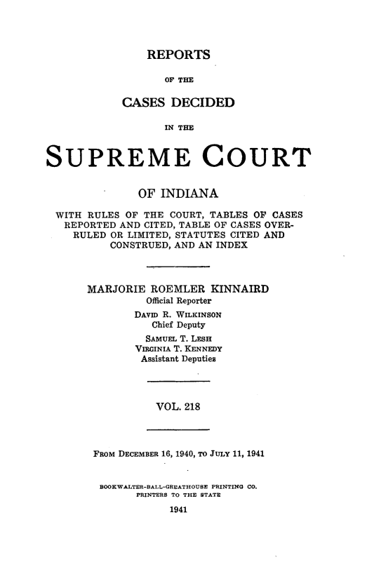 handle is hein.statereports/rcadscjindtre0218 and id is 1 raw text is: REPORTS

OF THE
CASES DECIDED
IN THE
SUPREME COURT
OF INDIANA
WITH RULES OF THE COURT, TABLES OF CASES
REPORTED AND CITED, TABLE OF CASES OVER-
RULED OR LIMITED, STATUTES CITED AND
CONSTRUED, AND AN INDEX
MARJORIE ROEMLER KINNAIRD
Official Reporter
DAVID R. WILKINSON
Chief Deputy
SAMUEL T. LESH
VIRGINIA T. KENNEDY
Assistant Deputies

VOL. 218

FRom DECEMBER 16, 1940, To JuLY 11, 1941
BOOKWALTER-BALL-GREATHOUSE PRINTING CO.
PRINTERS TO THE STATE
1941


