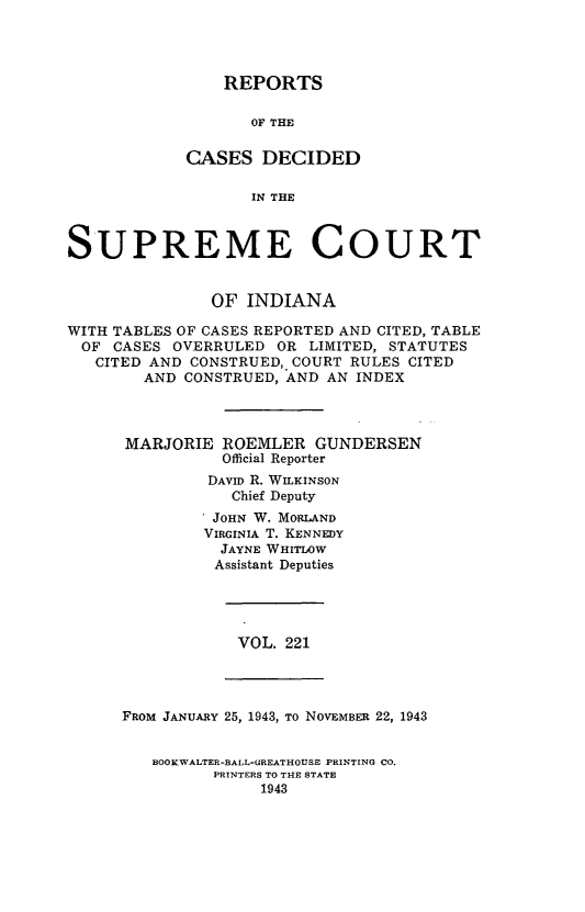 handle is hein.statereports/rcadscjindtre0221 and id is 1 raw text is: REPORTS
OF THE
CASES DECIDED
IN THE

SUPREME COURT
OF INDIANA
WITH TABLES OF CASES REPORTED AND CITED, TABLE
OF CASES OVERRULED OR LIMITED, STATUTES
CITED AND CONSTRUED, COURT RULES CITED
AND CONSTRUED, AND AN INDEX
MARJORIE ROEMLER GUNDERSEN
Official Reporter
DAVID R. WILKINSON
Chief Deputy
JOHN W. MORLAND
VIRGINIA T. KENNEDY
JAYNE WHITLOW
Assistant Deputies

VOL. 221

FROM JANUARY 25, 1943, To NOVEMBER 22, 1943

BOOKWALTER-BALL-GREATHOUSE PRINTING CO.
PRINTERS TO THE STATE
1943


