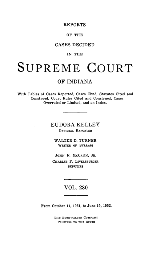handle is hein.statereports/rcadscjindtre0230 and id is 1 raw text is: REPORTS

OF THE
CASES DECIDED
IN THE
SUPREME COURT
OF INDIANA
With Tables of Cases Reported, Cases Cited, Statutes Cited and
Construed, Court Rules Cited and Construed, Cases
Overruled or Limited, and an Index.
EUDORA KELLEY
OFFICIAL REPORTER
WALTER D. TURNER
WRITER OF SYLLABI
JOHN F. MCCANN, Ja.
CHARLES F. LIVELSBURGER
DEPUTIES

VOL. 230

From October 11, 1951, to June 19, 1952.

THE BOOKWALTER COMPANY
PRINTERS TO THE STATE


