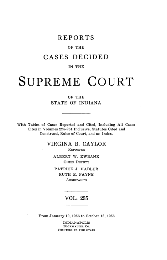 handle is hein.statereports/rcadscjindtre0235 and id is 1 raw text is: REPORTS
OF THE
CASES DECIDED
IN THE

SUPREME COURT
OF THE
STATE OF INDIANA
With Tables of Cases Reported and Cited, Including All Cases
Cited in Volumes 225-234 Inclusive, Statutes Cited and
Construed, Rules of Court, and an Index.
VIRGINA B. CAYLOR
REPORTER
ALBERT W. EWBANK
CHIEF DEPUTY
PATRICK J. HADLER
RUTH E. PAYNE
ASSISTANTS

VOL. 235

From January 10, 1956 to October 18, 1956
INDIANAPOLIS
BOOKWALTER CO.
PRINTERS TO THE STATE


