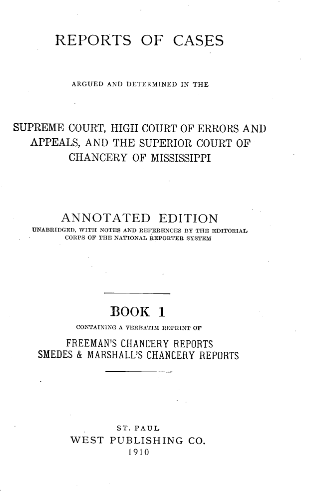 handle is hein.statereports/rcadscmiss0001 and id is 1 raw text is: REPORTS OF CASES
ARGUED AND DETERMINED IN THE
SUPREME COURT, HIGH COURT OF ERRORS AND
APPEALS, AND THE SUPERIOR COURT OF
CHANCERY OF MISSISSIPPI
ANNOTATED EDITION
UNABRIDGED, WITH NOTES AND REFERENCES BY THE EDITORIAL
CORPS OF THE NATIONAL REPORTER SYSTEM
BOOK 1
CONTAINING A VERBATIM REPRINT OF
FREEMAN'S CHANCERY REPORTS
SMEDES & MARSHALL'S CHANCERY REPORTS
ST. PAUL
WEST PUBLISHING CO.
1910


