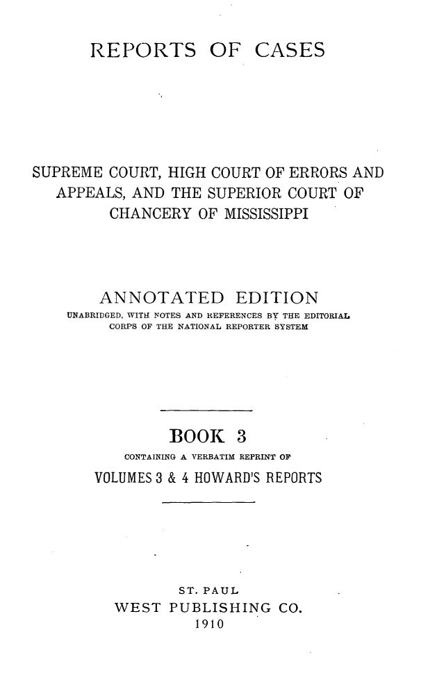 handle is hein.statereports/rcadscmiss0003 and id is 1 raw text is: REPORTS

OF CASES

SUPREME COURT, HIGH COURT OF ERRORS AND
APPEALS, AND THE SUPERIOR COURT OF
CHANCERY OF MISSISSIPPI
ANNOTATED EDITION
UNABRIDGED, WITH NOTES AND REFERENCES BY THE EDITORIAL
CORPS OF THE NATIONAL REPORTER SYSTEM

BOOK 3

CONTAINING A VERBATIM REPRINT OF
VOLUMES 3 & 4 HOWARD'S REPORTS

ST. PAUL
WEST PUBLISHING CO.
1910


